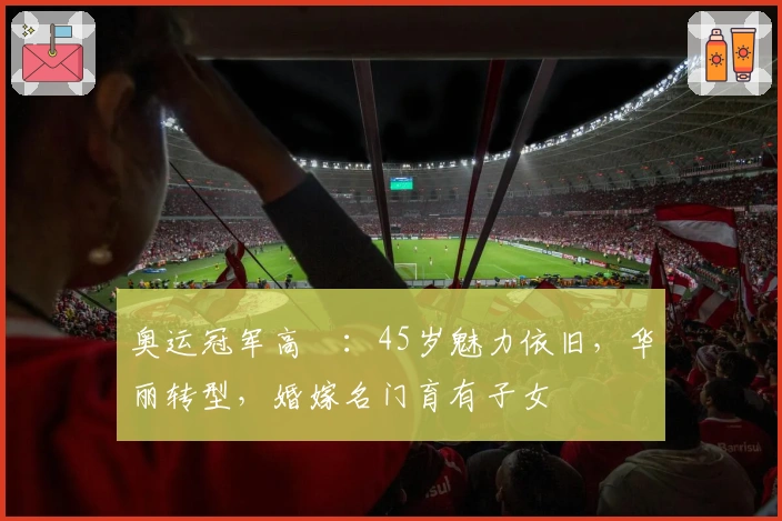 奥运冠军高崚：45岁魅力依旧，华丽转型，婚嫁名门育有子女