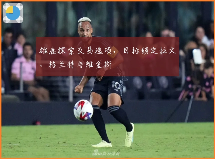 雄鹿探索交易选项，目标锁定拉文、格兰特与维金斯