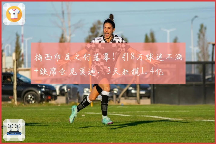 梅西印度之行落幕！引8万球迷不满+缺席会见莫迪，3天狂揽1.4亿