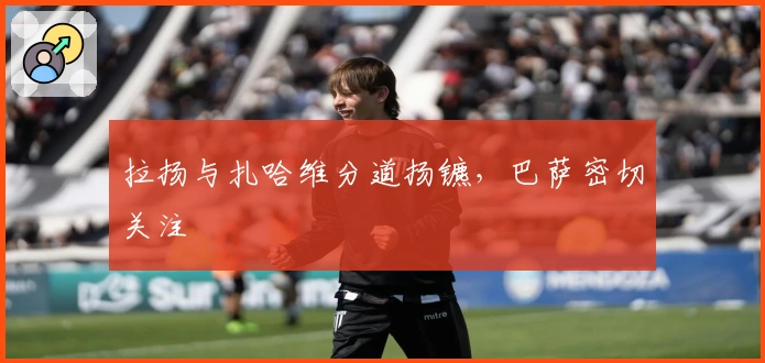 拉扬与扎哈维分道扬镳，巴萨密切关注