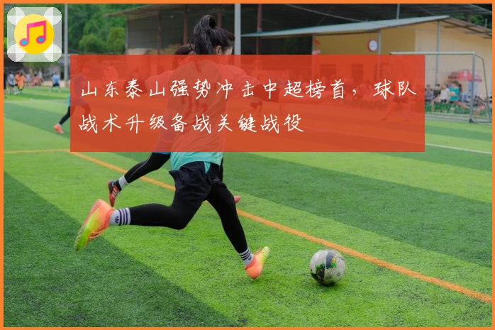 山东泰山强势冲击中超榜首，球队战术升级备战关键战役