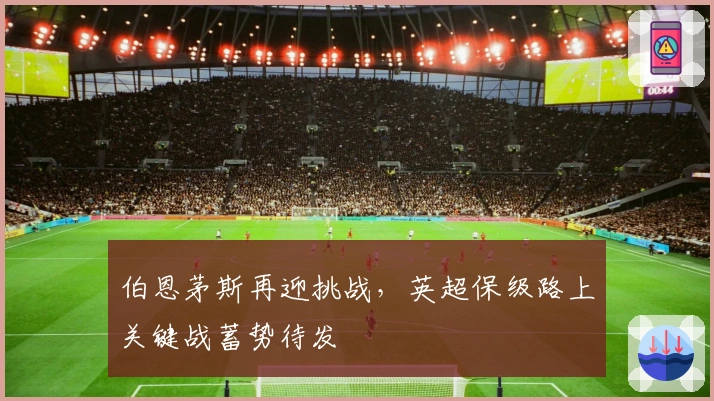 伯恩茅斯再迎挑战，英超保级路上关键战蓄势待发