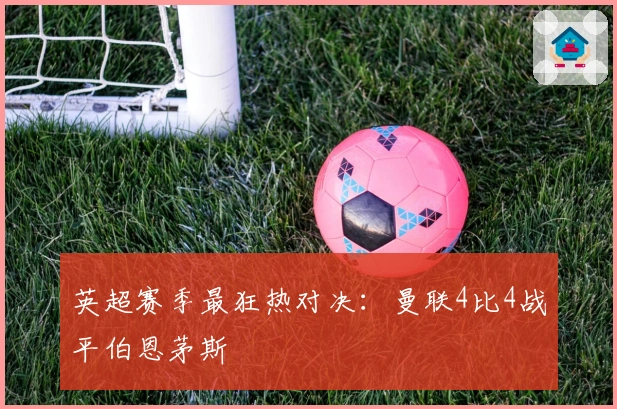 英超赛季最狂热对决：曼联4比4战平伯恩茅斯
