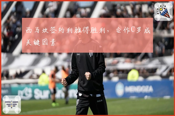 西马坎签约利雅得胜利，合作C罗成关键因素